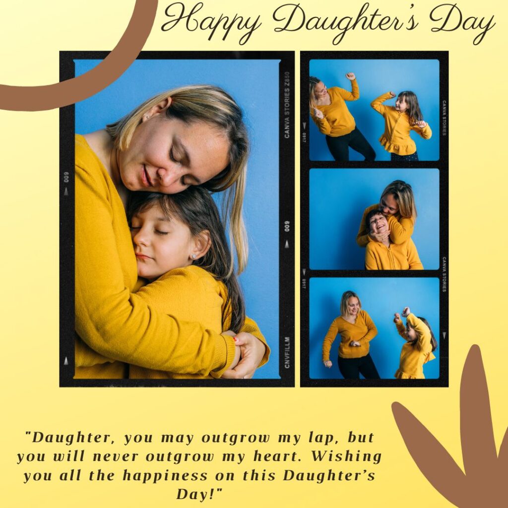 "Daughter, you may outgrow my lap, but you will never outgrow my heart. Wishing you all the happiness on this Daughter’s Day!"